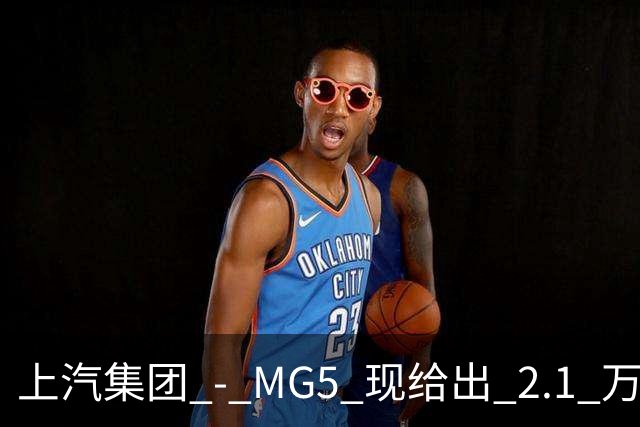 上汽集团 - MG5 现给出 2.1 万优惠!最低起售价仅 4.69 万